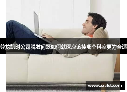 尊龙凯时公司脱发问题如何就医应该挂哪个科室更为合适