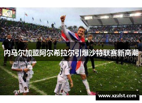 内马尔加盟阿尔希拉尔引爆沙特联赛新高潮